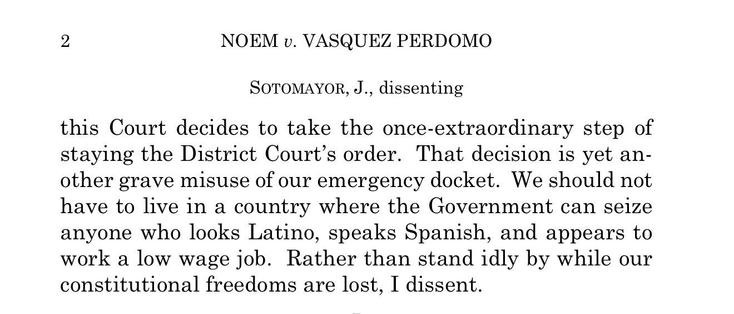 NOEM v. VASQUEZ PERDOMO
SOTOMAYOR, J., dissenting

this Court decides to take the once-extraordinary step of staying the District Court’s order. That decision is yet another grave misuse of our emergency docket. We should not have to live in a country where the Government can seize anyone who looks Latino, speaks Spanish, and appears to
work a low wage job. Rather than stand idly by while our constitutional freedoms are lost, I dissent.