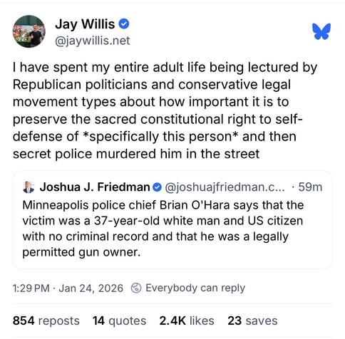 Josh Friedman post on Bluesky: “Minneapolis police chief Brian O'Hara says that the victim was a 37-year-old white man and US citizen with no criminal record and that he was a legally permitted gun owner.”
Quoted by Jay Willis: “I have spent my entire adult life being lectured by Republican politicians and conservative legal movement types about how important it is to preserve the sacred constitutional right to self-defense of *specifically this person* and then secret police murdered him in t…